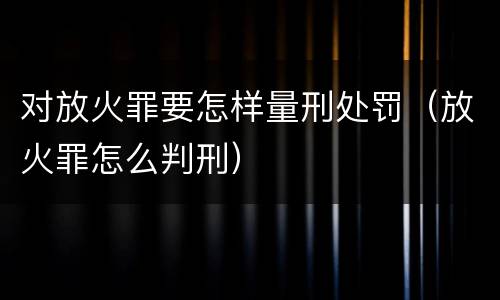 对放火罪要怎样量刑处罚（放火罪怎么判刑）