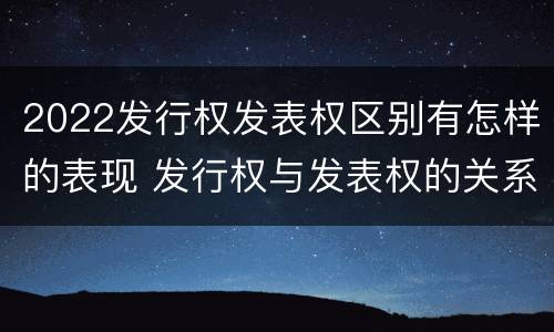 2022发行权发表权区别有怎样的表现 发行权与发表权的关系
