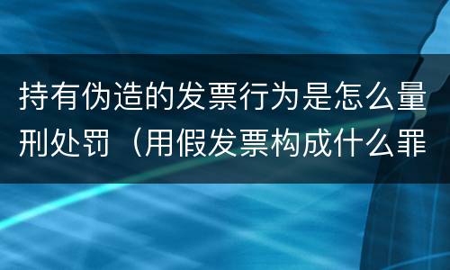 持有伪造的发票行为是怎么量刑处罚（用假发票构成什么罪）