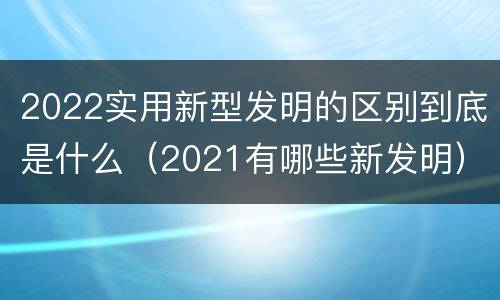 2022实用新型发明的区别到底是什么（2021有哪些新发明）
