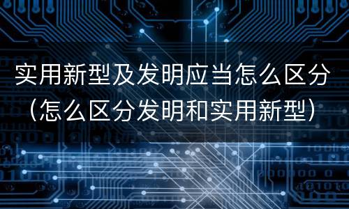 实用新型及发明应当怎么区分（怎么区分发明和实用新型）