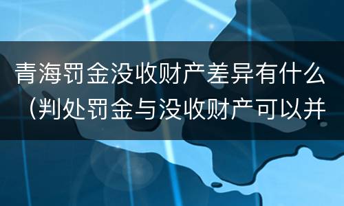 青海罚金没收财产差异有什么（判处罚金与没收财产可以并罚吗）