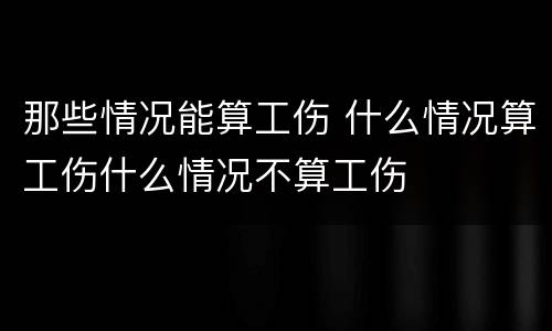 那些情况能算工伤 什么情况算工伤什么情况不算工伤
