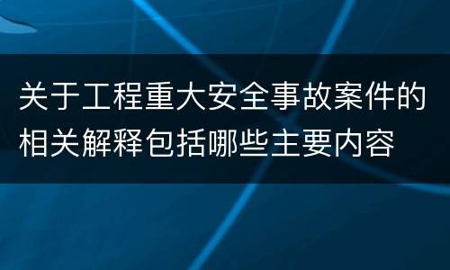 关于工程重大安全事故案件的相关解释包括哪些主要内容