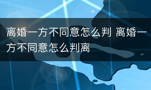 离婚一方不同意怎么判 离婚一方不同意怎么判离