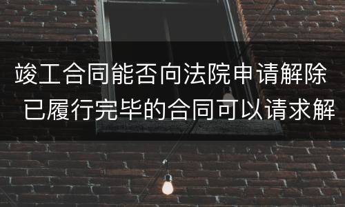 竣工合同能否向法院申请解除 已履行完毕的合同可以请求解除吗