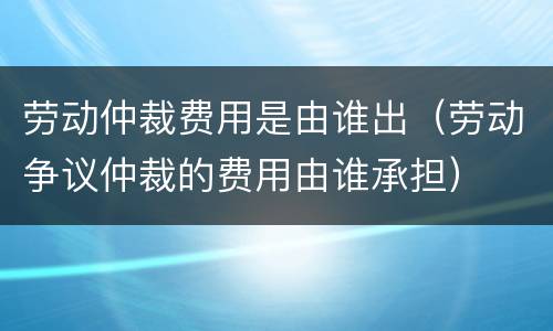 劳动仲裁费用是由谁出（劳动争议仲裁的费用由谁承担）