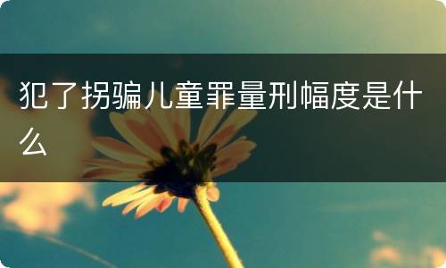 犯了拐骗儿童罪量刑幅度是什么