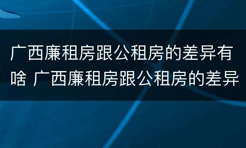 广西廉租房跟公租房的差异有啥 广西廉租房跟公租房的差异有啥影响