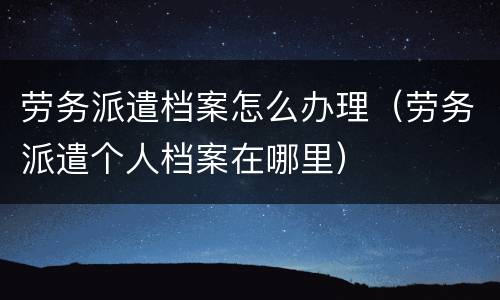 劳务派遣档案怎么办理（劳务派遣个人档案在哪里）