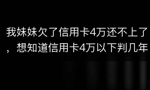 我妹妹欠了信用卡4万还不上了，想知道信用卡4万以下判几年