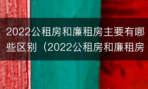 2022公租房和廉租房主要有哪些区别（2022公租房和廉租房主要有哪些区别呢）