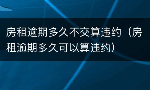 房租逾期多久不交算违约（房租逾期多久可以算违约）