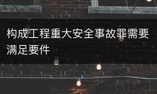 构成工程重大安全事故罪需要满足要件