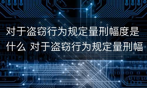 对于盗窃行为规定量刑幅度是什么 对于盗窃行为规定量刑幅度是什么情况