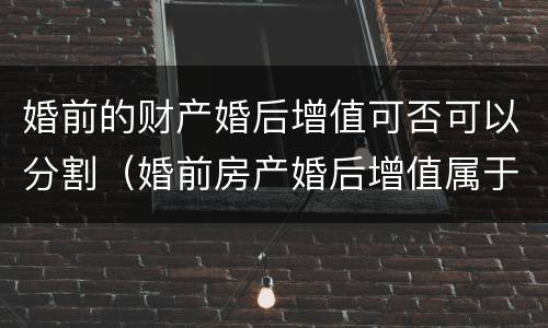 婚前的财产婚后增值可否可以分割（婚前房产婚后增值属于共同财产吗）