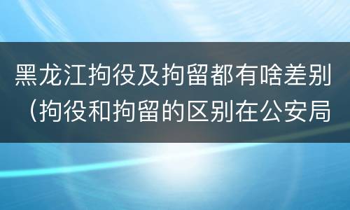 黑龙江拘役及拘留都有啥差别（拘役和拘留的区别在公安局）