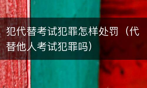 犯代替考试犯罪怎样处罚（代替他人考试犯罪吗）