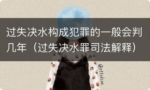 过失决水构成犯罪的一般会判几年（过失决水罪司法解释）