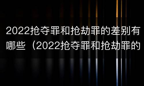 2022抢夺罪和抢劫罪的差别有哪些（2022抢夺罪和抢劫罪的差别有哪些案例）