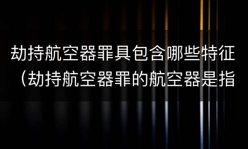 劫持航空器罪具包含哪些特征（劫持航空器罪的航空器是指）