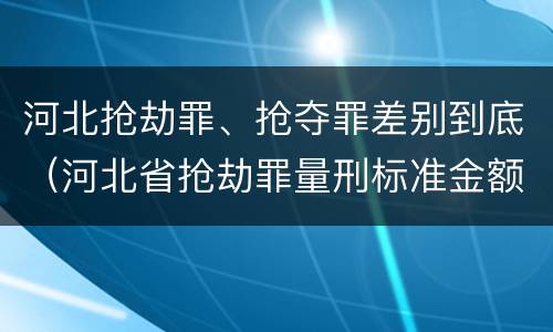 河北抢劫罪、抢夺罪差别到底（河北省抢劫罪量刑标准金额）