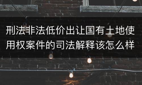 刑法非法低价出让国有土地使用权案件的司法解释该怎么样规定