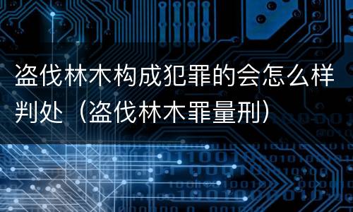 盗伐林木构成犯罪的会怎么样判处（盗伐林木罪量刑）