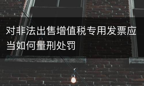 对非法出售增值税专用发票应当如何量刑处罚