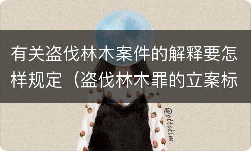 有关盗伐林木案件的解释要怎样规定（盗伐林木罪的立案标准是）