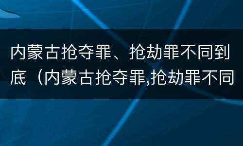 内蒙古抢夺罪、抢劫罪不同到底（内蒙古抢夺罪,抢劫罪不同到底判多少年）