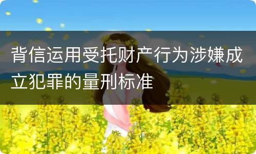 背信运用受托财产行为涉嫌成立犯罪的量刑标准