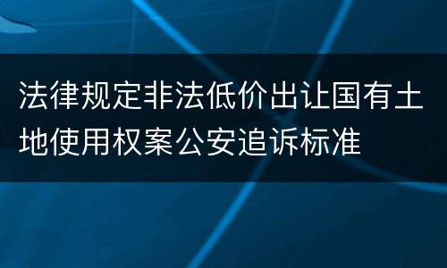 法律规定非法低价出让国有土地使用权案公安追诉标准