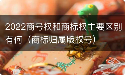 2022商号权和商标权主要区别有何（商标归属版权号）