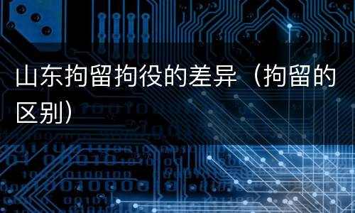 山东拘留拘役的差异（拘留的区别）