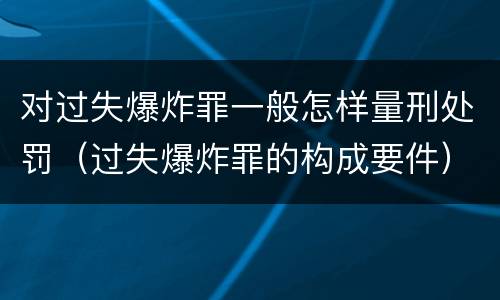 对过失爆炸罪一般怎样量刑处罚（过失爆炸罪的构成要件）