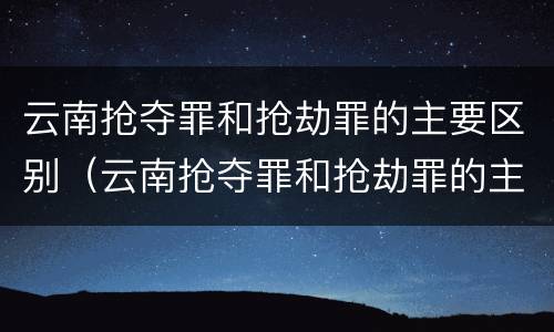 云南抢夺罪和抢劫罪的主要区别（云南抢夺罪和抢劫罪的主要区别是什么）