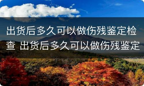 出货后多久可以做伤残鉴定检查 出货后多久可以做伤残鉴定检查结果