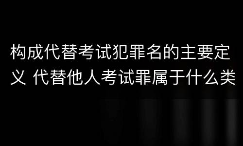 构成代替考试犯罪名的主要定义 代替他人考试罪属于什么类犯罪
