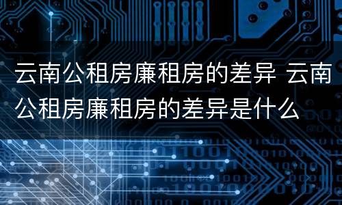 云南公租房廉租房的差异 云南公租房廉租房的差异是什么