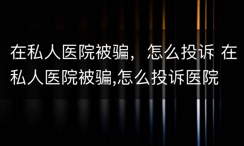 在私人医院被骗，怎么投诉 在私人医院被骗,怎么投诉医院