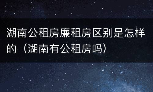 湖南公租房廉租房区别是怎样的（湖南有公租房吗）