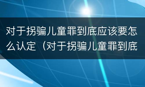对于拐骗儿童罪到底应该要怎么认定（对于拐骗儿童罪到底应该要怎么认定呢）