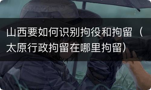 山西要如何识别拘役和拘留（太原行政拘留在哪里拘留）