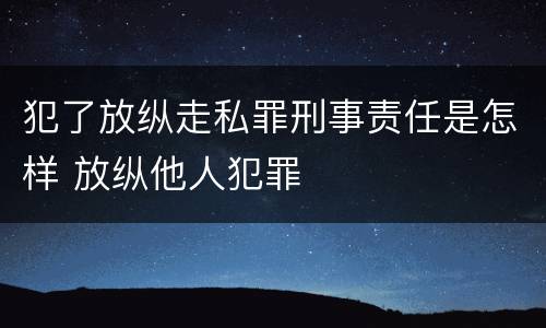 犯了放纵走私罪刑事责任是怎样 放纵他人犯罪