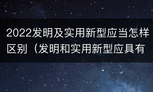 2022发明及实用新型应当怎样区别（发明和实用新型应具有新颖性的含义）