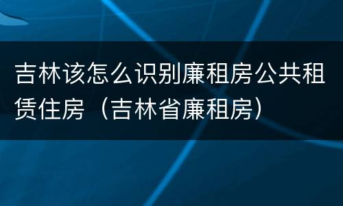 吉林该怎么识别廉租房公共租赁住房（吉林省廉租房）
