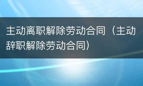 主动离职解除劳动合同（主动辞职解除劳动合同）
