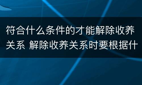 符合什么条件的才能解除收养关系 解除收养关系时要根据什么状况确定双方当事人