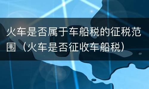 火车是否属于车船税的征税范围（火车是否征收车船税）